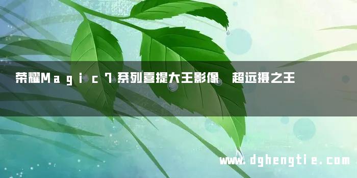 荣耀Magic7系列喜提大王影像 超远摄之王